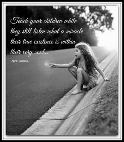 Teach your children while they still listen, when young, how special their human existence and life are, but, just as important if not more so, what a miracle their true existence is within their very soul.. If they go on a hard path while older they may not listen to you anymore but they will remember that which is within and with that,are likely to find themselves once again.. by April Peerless2014