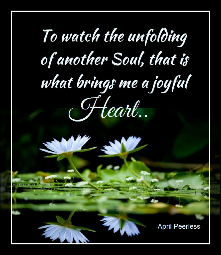 To watch the unfolding of another Soul, that is what brings me a joyful heart.. ~April Peerless