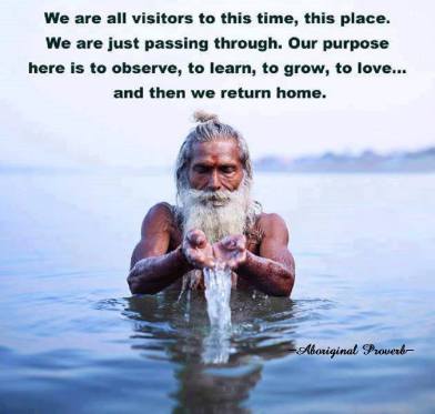 We are all visitors to this time, this place. We are just passing through. Our purpose here is to observe, to learn, to grow, to love and then we return home. ~Australian Aboriginal Proverb