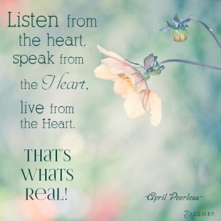 Listen from the heart, speak from the heart, live from the heart That's whats real! May all we do in our lives come from our hearts, because, this not only honors others, but it also gives honor to ourselves. April Peerless